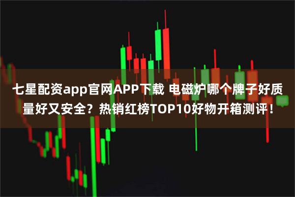 七星配资app官网APP下载 电磁炉哪个牌子好质量好又安全？热销红榜TOP10好物开箱测评！