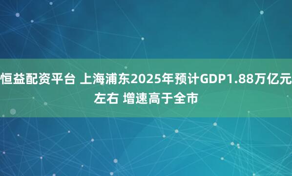 恒益配资平台 上海浦东2025年预计GDP1.88万亿元左右 增速高于全市