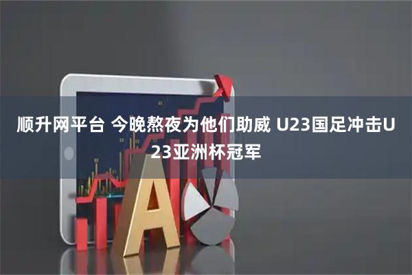 顺升网平台 今晚熬夜为他们助威 U23国足冲击U23亚洲杯冠军