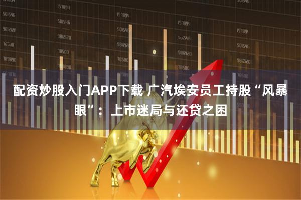 配资炒股入门APP下载 广汽埃安员工持股“风暴眼”：上市迷局与还贷之困