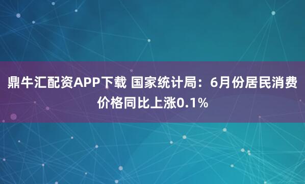 鼎牛汇配资APP下载 国家统计局：6月份居民消费价格同比上涨0.1%